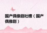 国产偶像剧吐槽（国产偶像剧）