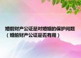 婚前财产公证是对婚姻的保护问题（婚前财产公证是否有用）