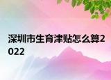 深圳市生育津贴怎么算2022