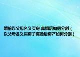 婚前以父母名义买房,离婚后如何分割（以父母名义买房子离婚后房产如何分割）