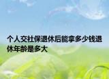 个人交社保退休后能拿多少钱退休年龄是多大