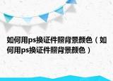 如何用ps换证件照背景颜色（如何用ps换证件照背景颜色）