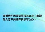 离婚后不想要抚养权怎么办（离婚后女方不要抚养权该怎么办）