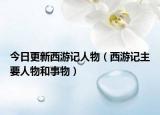 今日更新西游记人物（西游记主要人物和事物）