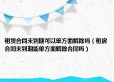 租赁合同未到期可以单方面解除吗（租房合同未到期能单方面解除合同吗）