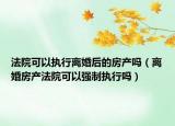 法院可以执行离婚后的房产吗（离婚房产法院可以强制执行吗）