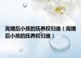 离婚后小孩的抚养权归谁（离婚后小孩的抚养权归谁）