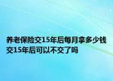 养老保险交15年后每月拿多少钱交15年后可以不交了吗