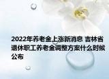 2022年养老金上涨新消息 吉林省退休职工养老金调整方案什么时候公布