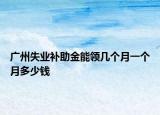 广州失业补助金能领几个月一个月多少钱