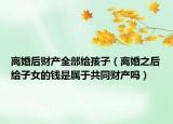 离婚后财产全部给孩子（离婚之后给子女的钱是属于共同财产吗）