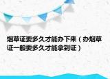 烟草证要多久才能办下来（办烟草证一般要多久才能拿到证）