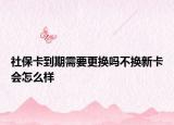 社保卡到期需要更换吗不换新卡会怎么样