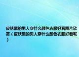 皮肤黑的男人穿什么颜色衣服好看图片欣赏（皮肤黑的男人穿什么颜色衣服好看呢）