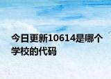 今日更新10614是哪个学校的代码