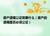房产遗嘱公证需要什么（房产的遗嘱是否必须公证）