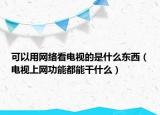 可以用网络看电视的是什么东西（电视上网功能都能干什么）
