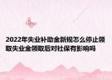 2022年失业补助金新规怎么停止领取失业金领取后对社保有影响吗