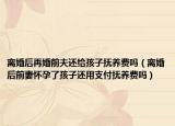 离婚后再婚前夫还给孩子抚养费吗（离婚后前妻怀孕了孩子还用支付抚养费吗）
