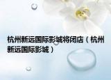杭州新远国际影城将闭店（杭州新远国际影城）