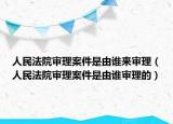 人民法院审理案件是由谁来审理（人民法院审理案件是由谁审理的）