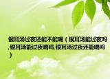 银耳汤过夜还能不能喝（银耳汤能过夜吗,银耳汤能过夜喝吗,银耳汤过夜还能喝吗）