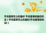 冬虫夏草怎么吃最好 冬虫夏草的最佳吃法（冬虫夏草怎么吃最好(冬虫夏草的吃法)）