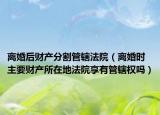 离婚后财产分割管辖法院（离婚时主要财产所在地法院享有管辖权吗）
