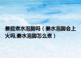 姜能煮水泡脚吗（姜水泡脚会上火吗,姜水泡脚怎么煮）