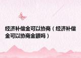 经济补偿金可以协商（经济补偿金可以协商金额吗）