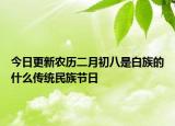 今日更新农历二月初八是白族的什么传统民族节日