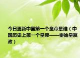 今日更新中国第一个皇帝是谁（中国历史上第一个皇帝——秦始皇嬴政）