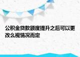 公积金贷款额度提升之后可以更改么视情况而定