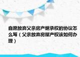 自愿放弃父亲房产继承权的协议怎么写（父亲放弃房屋产权该如何办理）