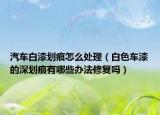 汽车白漆划痕怎么处理（白色车漆的深划痕有哪些办法修复吗）