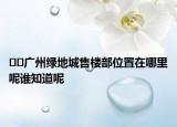 ﻿﻿广州绿地城售楼部位置在哪里呢谁知道呢