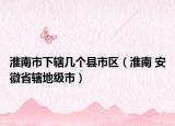 淮南市下辖几个县市区（淮南 安徽省辖地级市）