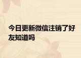 今日更新微信注销了好友知道吗