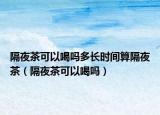 隔夜茶可以喝吗多长时间算隔夜茶（隔夜茶可以喝吗）