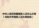 中华人民共和国残疾人证怎么办理（乌鲁木齐残疾人证办理指南）