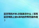 蓝牙耳机R与L分别表示什么（双耳蓝牙耳机上的L和R的符号各自作用）