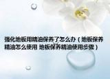 强化地板用精油保养了怎么办（地板保养精油怎么使用 地板保养精油使用步骤）
