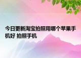今日更新淘宝拍照用哪个苹果手机好 拍照手机