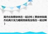 周杰伦和蔡依林在一起过吗（蔡依林和周杰伦两大实力唱将到底有没有在一起过啊）