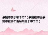余姚市属于哪个市?（余姚在哪里余姚市在哪个省余姚属于哪个市）