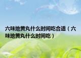 六味地黄丸什么时间吃合适（六味地黄丸什么时间吃）
