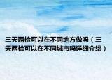 三天两检可以在不同地方做吗（三天两检可以在不同城市吗详细介绍）