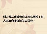 别人说三克油你应该怎么回答（别人说三克油你该怎么回答）