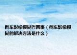 倒车影像模糊咋回事（倒车影像模糊的解决方法是什么）