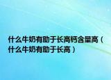 什么牛奶有助于长高钙含量高（什么牛奶有助于长高）
